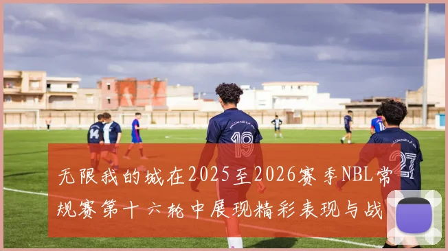 无限我的城在2025至2026赛季NBL常规赛第十六轮中展现精彩表现与战术分析