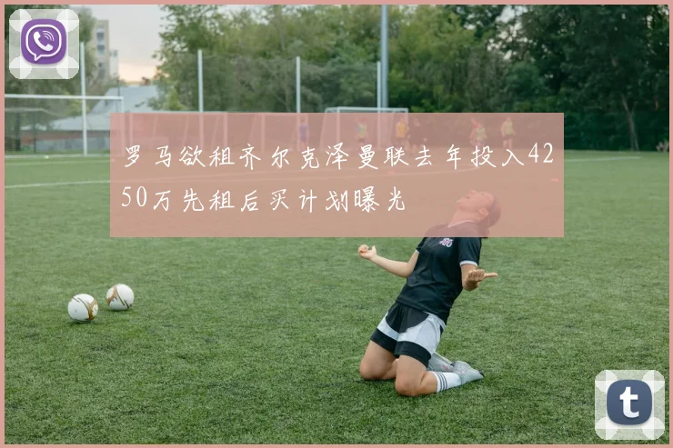 罗马欲租齐尔克泽曼联去年投入4250万先租后买计划曝光