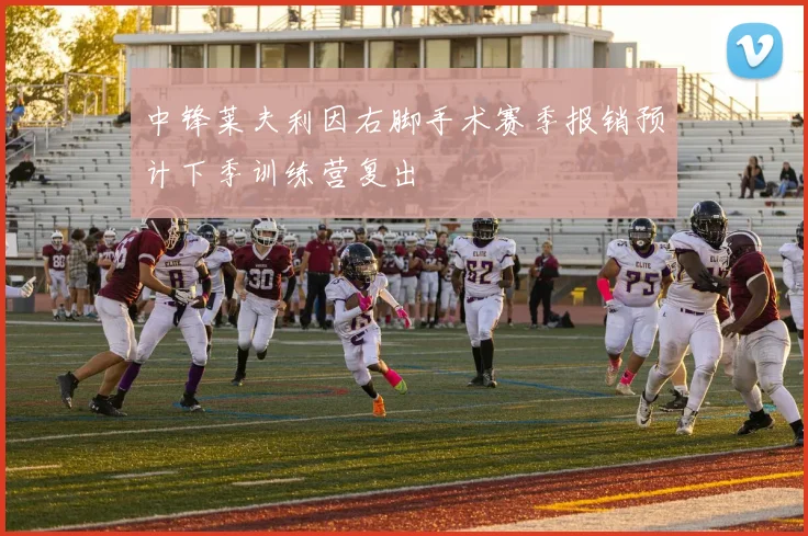 中锋莱夫利因右脚手术赛季报销预计下季训练营复出