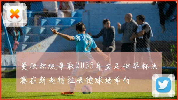 曼联积极争取2035年女足世界杯决赛在新老特拉福德球场举行