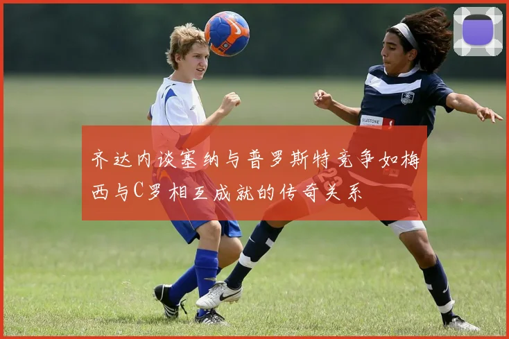 齐达内谈塞纳与普罗斯特竞争如梅西与C罗相互成就的传奇关系