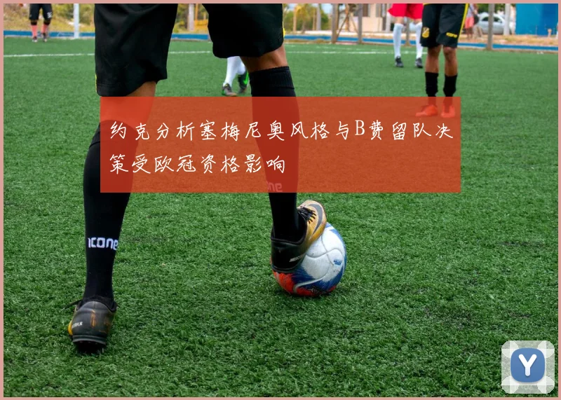 约克分析塞梅尼奥风格与B费留队决策受欧冠资格影响