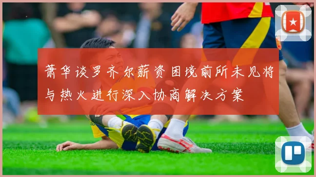 萧华谈罗齐尔薪资困境前所未见将与热火进行深入协商解决方案