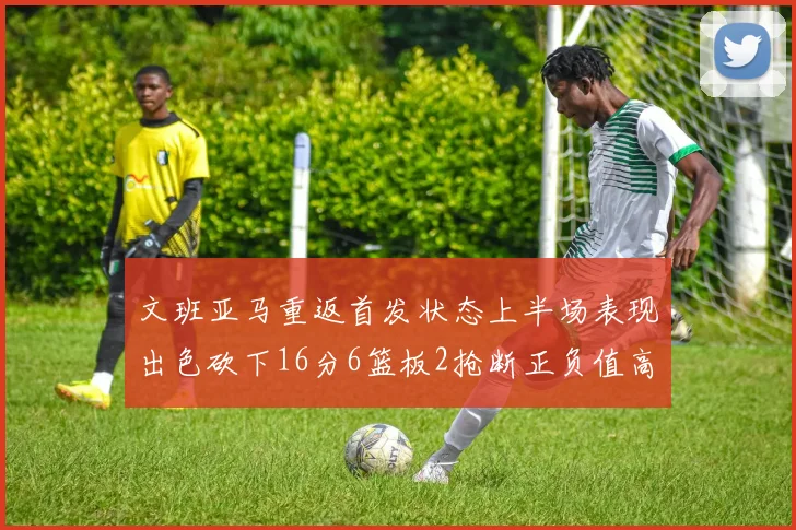 文班亚马重返首发状态上半场表现出色砍下16分6篮板2抢断正负值高达21