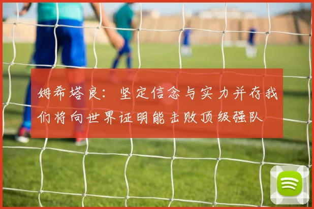 姆希塔良：坚定信念与实力并存我们将向世界证明能击败顶级强队