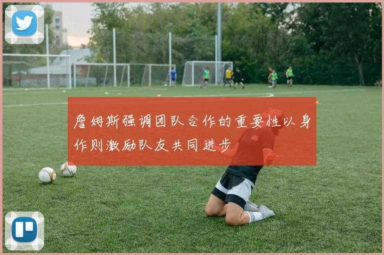 詹姆斯强调团队合作的重要性以身作则激励队友共同进步
