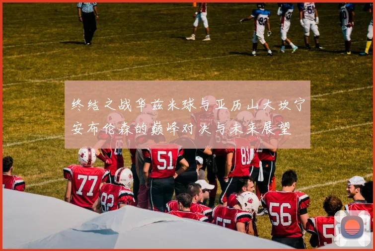 终结之战华兹米球与亚历山大坎宁安布伦森的巅峰对决与未来展望