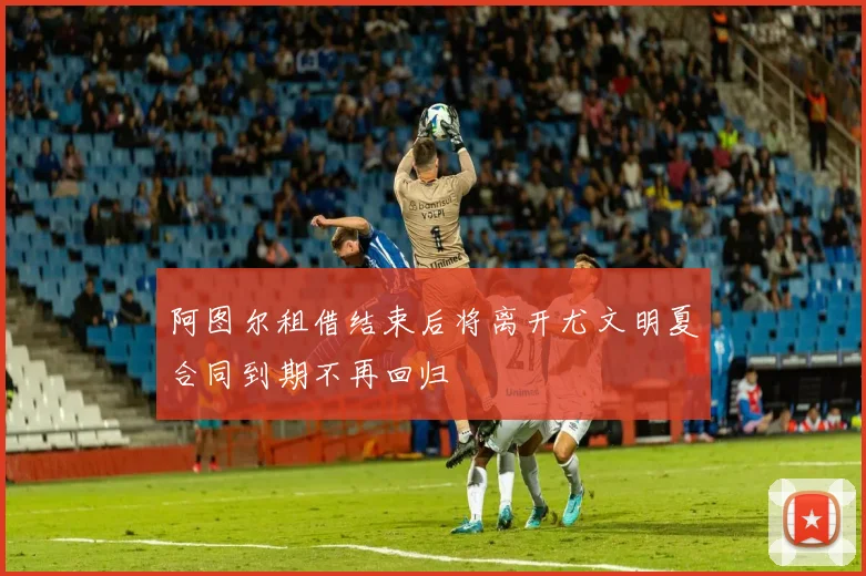 阿图尔租借结束后将离开尤文明夏合同到期不再回归