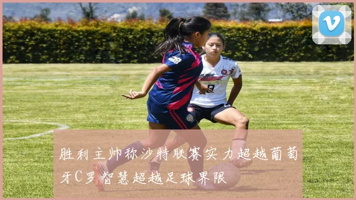 胜利主帅称沙特联赛实力超越葡萄牙C罗智慧超越足球界限