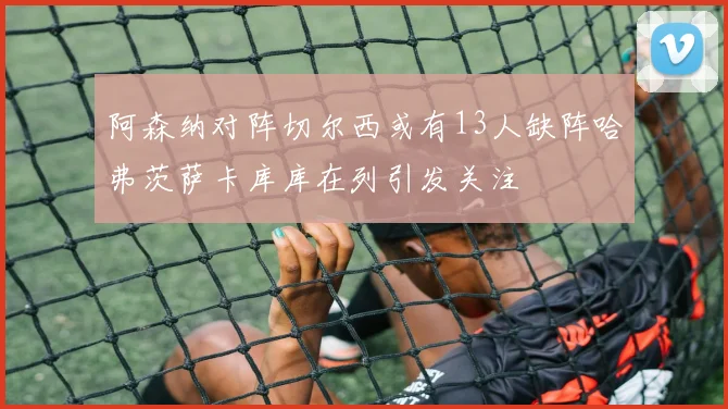 阿森纳对阵切尔西或有13人缺阵哈弗茨萨卡库库在列引发关注