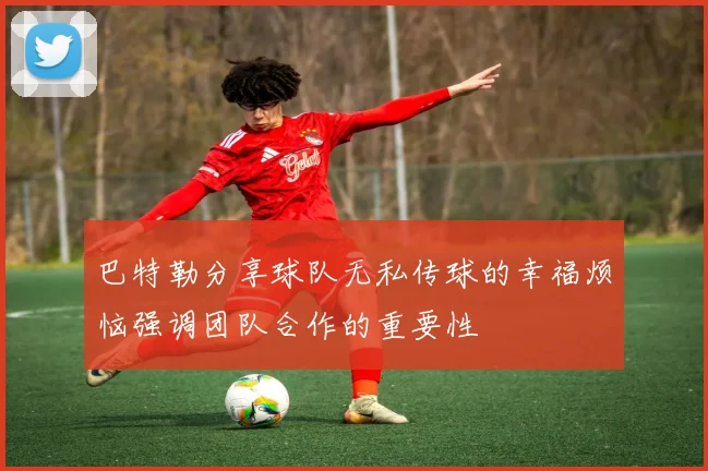 巴特勒分享球队无私传球的幸福烦恼强调团队合作的重要性