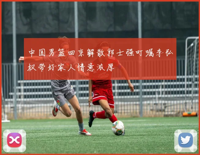 中国男篮回京解散郭士强叮嘱李弘权带好家人情意浓厚