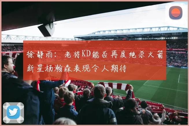 徐静雨：老将KD能否再度绝杀火箭新星杨瀚森表现令人期待