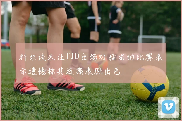 科尔谈未让TJD出场对猛龙的比赛表示遗憾称其近期表现出色