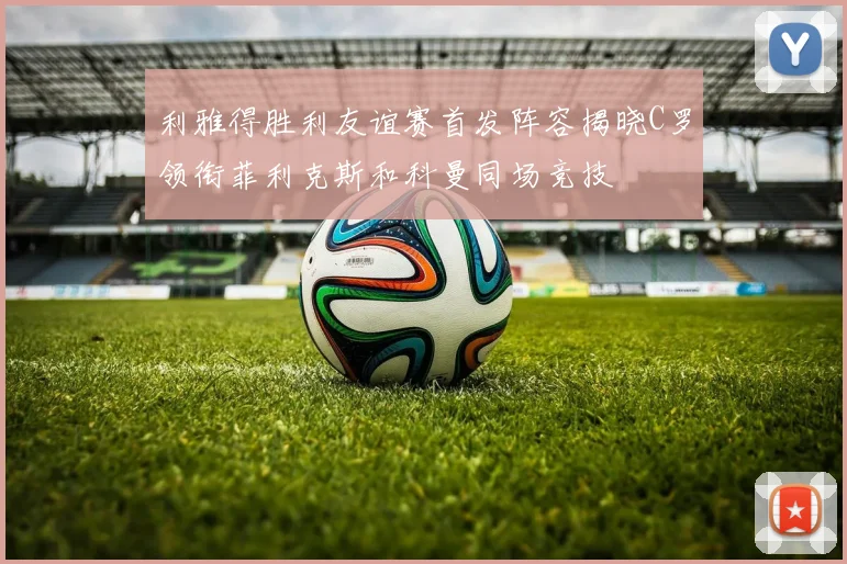 利雅得胜利友谊赛首发阵容揭晓C罗领衔菲利克斯和科曼同场竞技