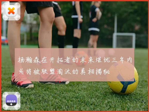 杨瀚森在开拓者的未来堪忧三年内或将被联盟淘汰的真相揭秘