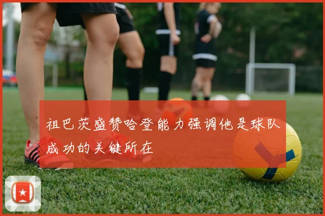 祖巴茨盛赞哈登能力强调他是球队成功的关键所在