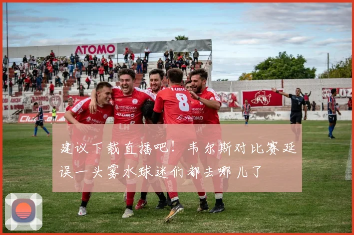建议下载直播吧！韦尔斯对比赛延误一头雾水球迷们都去哪儿了