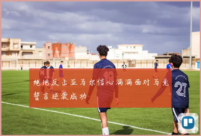 绝地反击亚马尔信心满满面对马竞誓言逆袭成功