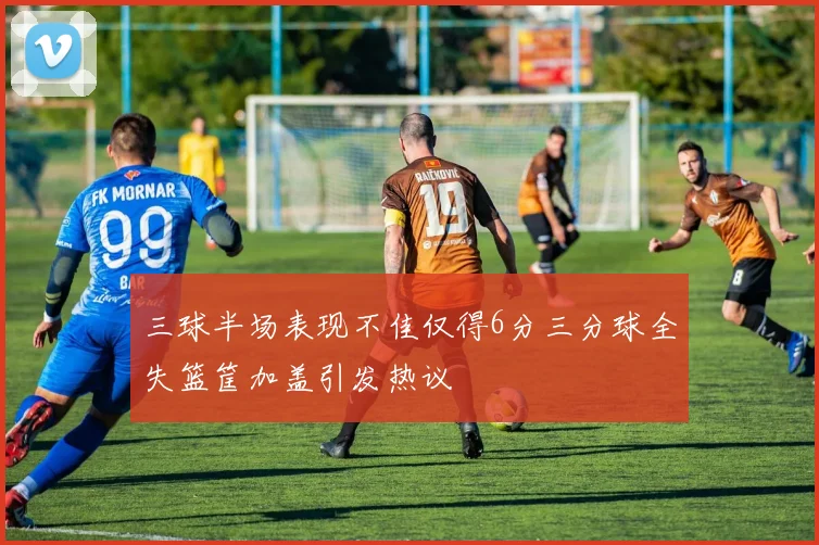 三球半场表现不佳仅得6分三分球全失篮筐加盖引发热议