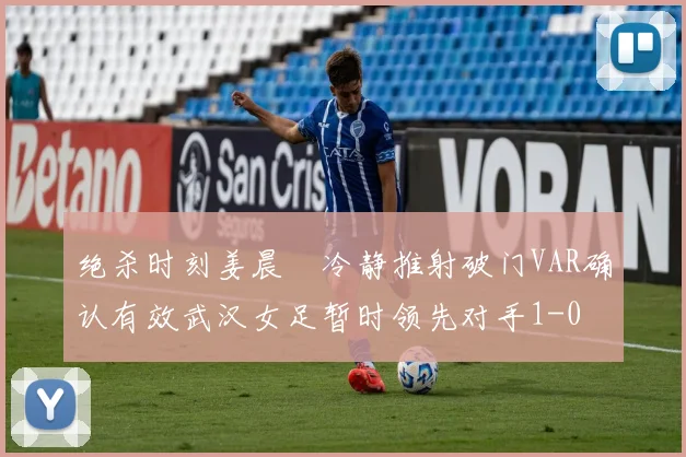 绝杀时刻姜晨璟冷静推射破门VAR确认有效武汉女足暂时领先对手1-0