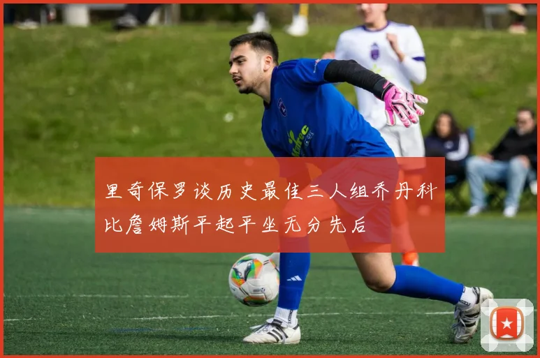 里奇保罗谈历史最佳三人组乔丹科比詹姆斯平起平坐无分先后