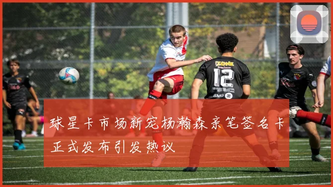 球星卡市场新宠杨瀚森亲笔签名卡正式发布引发热议