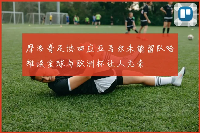 摩洛哥足协回应亚马尔未能留队哈维谈金球与欧洲杯让人无奈