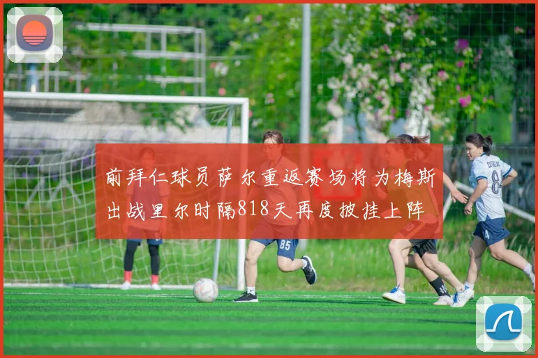 前拜仁球员萨尔重返赛场将为梅斯出战里尔时隔818天再度披挂上阵