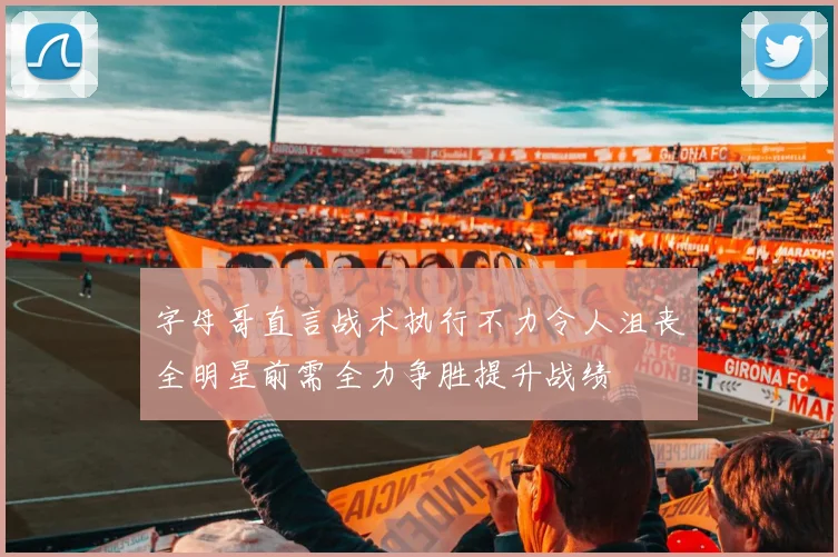 字母哥直言战术执行不力令人沮丧全明星前需全力争胜提升战绩