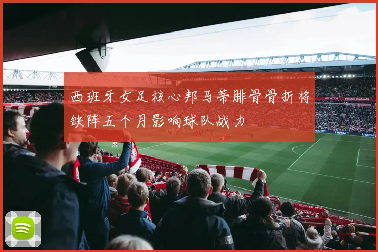 西班牙女足核心邦马蒂腓骨骨折将缺阵五个月影响球队战力