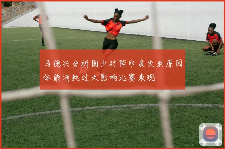 马德兴分析国少对阵印度失利原因体能消耗过大影响比赛表现