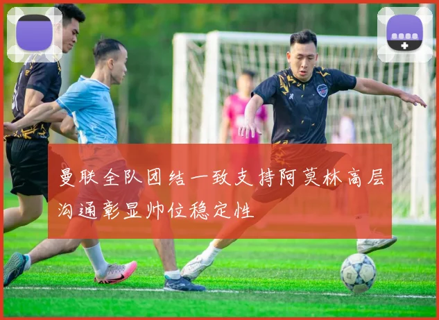 曼联全队团结一致支持阿莫林高层沟通彰显帅位稳定性