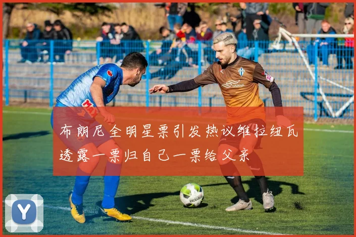 布朗尼全明星票引发热议维拉纽瓦透露一票归自己一票给父亲