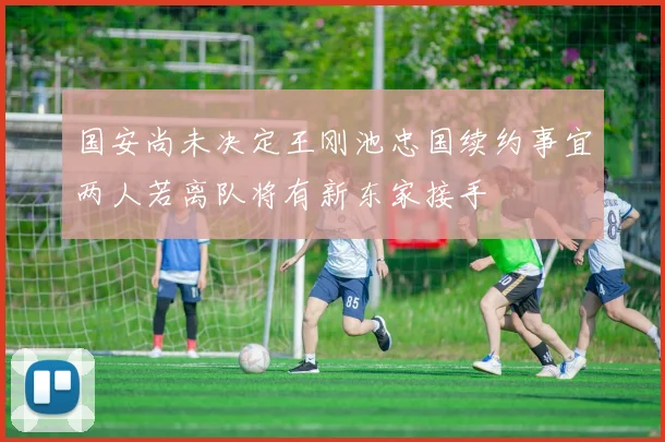 国安尚未决定王刚池忠国续约事宜两人若离队将有新东家接手