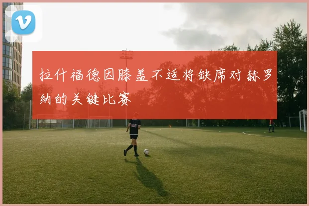 拉什福德因膝盖不适将缺席对赫罗纳的关键比赛