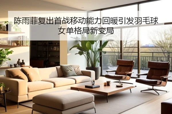 陈雨菲复出首战移动能力回暖引发羽毛球女单格局新变局（kaiyun）